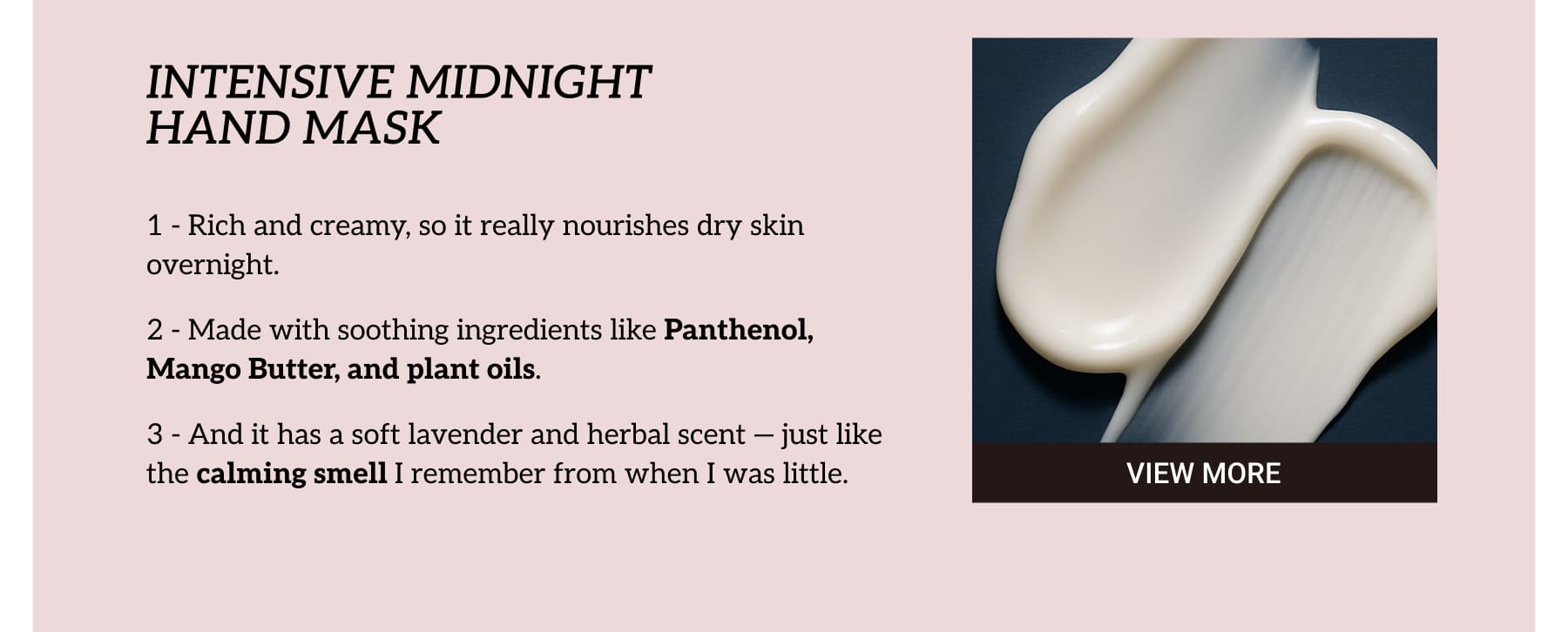 INTENSIVE MIDNIGHT HAND MASK. Rich and creamy, so it really nourishes dry skin overnight. Made with soothing ingredients like Panthenol, Mango Butter, and plant oils. And it has a soft lavender and herbal scent — just like the calming smell I remember from when I was little.